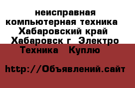 неисправная компьютерная техника - Хабаровский край, Хабаровск г. Электро-Техника » Куплю   